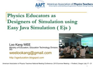 Physics Educators as  Designers of Simulation using Easy Java Simulation   ( Ejs ) Loo Kang WEE Ministry of Education, Education Technology Division, SG [email_address] http:// sgeducation.blogspot.com   American Association of Physics Teachers National Meeting Conference: 2010 Summer Meeting — Portland, Oregon July 17 - 21  