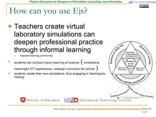 How can you use Ejs? Teachers create virtual laboratory simulations can deepen professional practice through informal learning   Teacher learning community students can conduct inquiry learning of science  (  embedding meaningful ICT experiences, redesign curriculum for school  )  students create their own simulations, thus engaging in ‘learning-by-making’  http://www.moe.gov.sg/education/syllabuses/sciences/files/science-primary-2008.pdf 