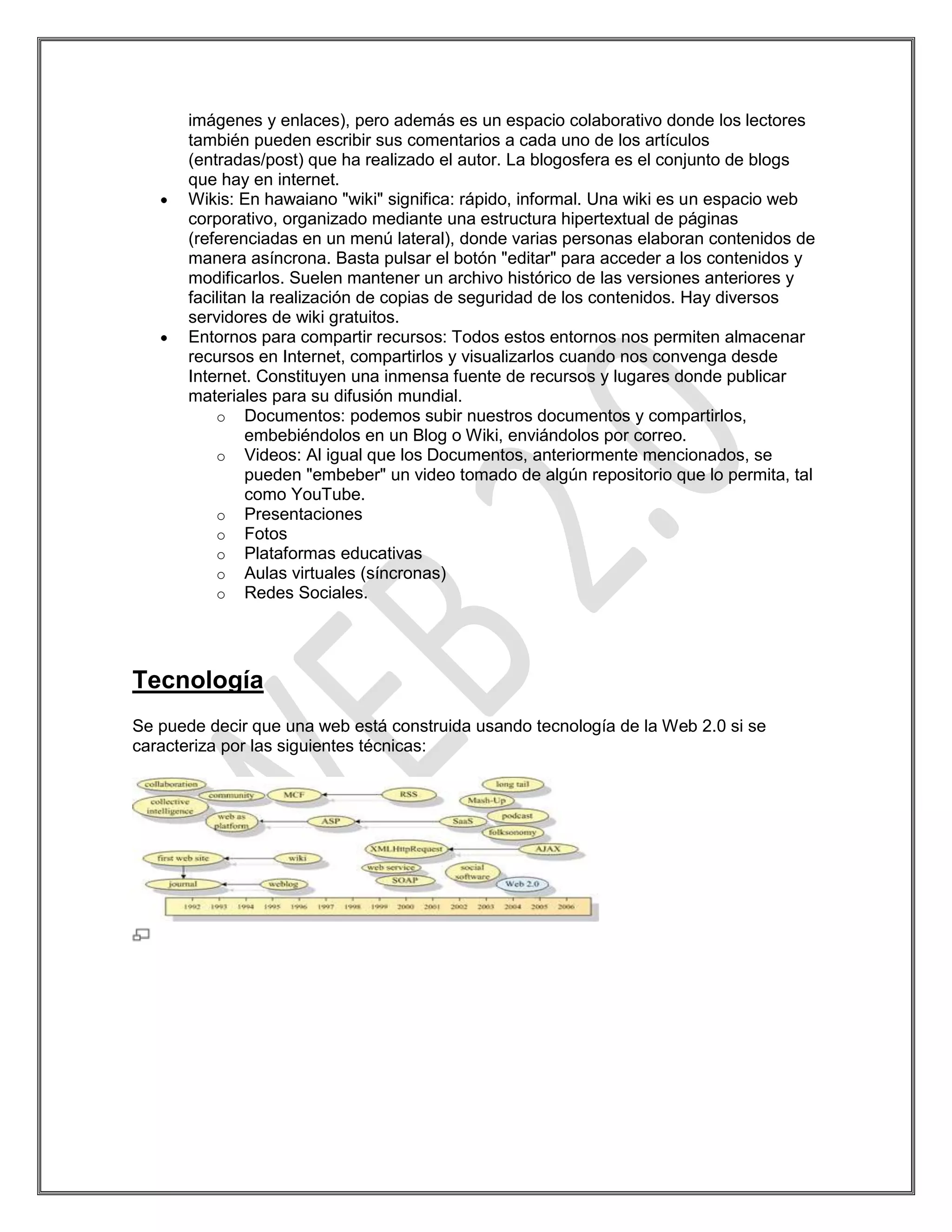 imágenes y enlaces), pero además es un espacio colaborativo donde los lectores
       también pueden escribir sus comentarios a cada uno de los artículos
       (entradas/post) que ha realizado el autor. La blogosfera es el conjunto de blogs
       que hay en internet.
       Wikis: En hawaiano "wiki" significa: rápido, informal. Una wiki es un espacio web
       corporativo, organizado mediante una estructura hipertextual de páginas
       (referenciadas en un menú lateral), donde varias personas elaboran contenidos de
       manera asíncrona. Basta pulsar el botón "editar" para acceder a los contenidos y
       modificarlos. Suelen mantener un archivo histórico de las versiones anteriores y
       facilitan la realización de copias de seguridad de los contenidos. Hay diversos
       servidores de wiki gratuitos.
       Entornos para compartir recursos: Todos estos entornos nos permiten almacenar
       recursos en Internet, compartirlos y visualizarlos cuando nos convenga desde
       Internet. Constituyen una inmensa fuente de recursos y lugares donde publicar
       materiales para su difusión mundial.
           o Documentos: podemos subir nuestros documentos y compartirlos,
                embebiéndolos en un Blog o Wiki, enviándolos por correo.
           o Videos: Al igual que los Documentos, anteriormente mencionados, se
                pueden "embeber" un video tomado de algún repositorio que lo permita, tal
                como YouTube.
           o Presentaciones
           o Fotos
           o Plataformas educativas
           o Aulas virtuales (síncronas)
           o Redes Sociales.




Tecnología
Se puede decir que una web está construida usando tecnología de la Web 2.0 si se
caracteriza por las siguientes técnicas:
 