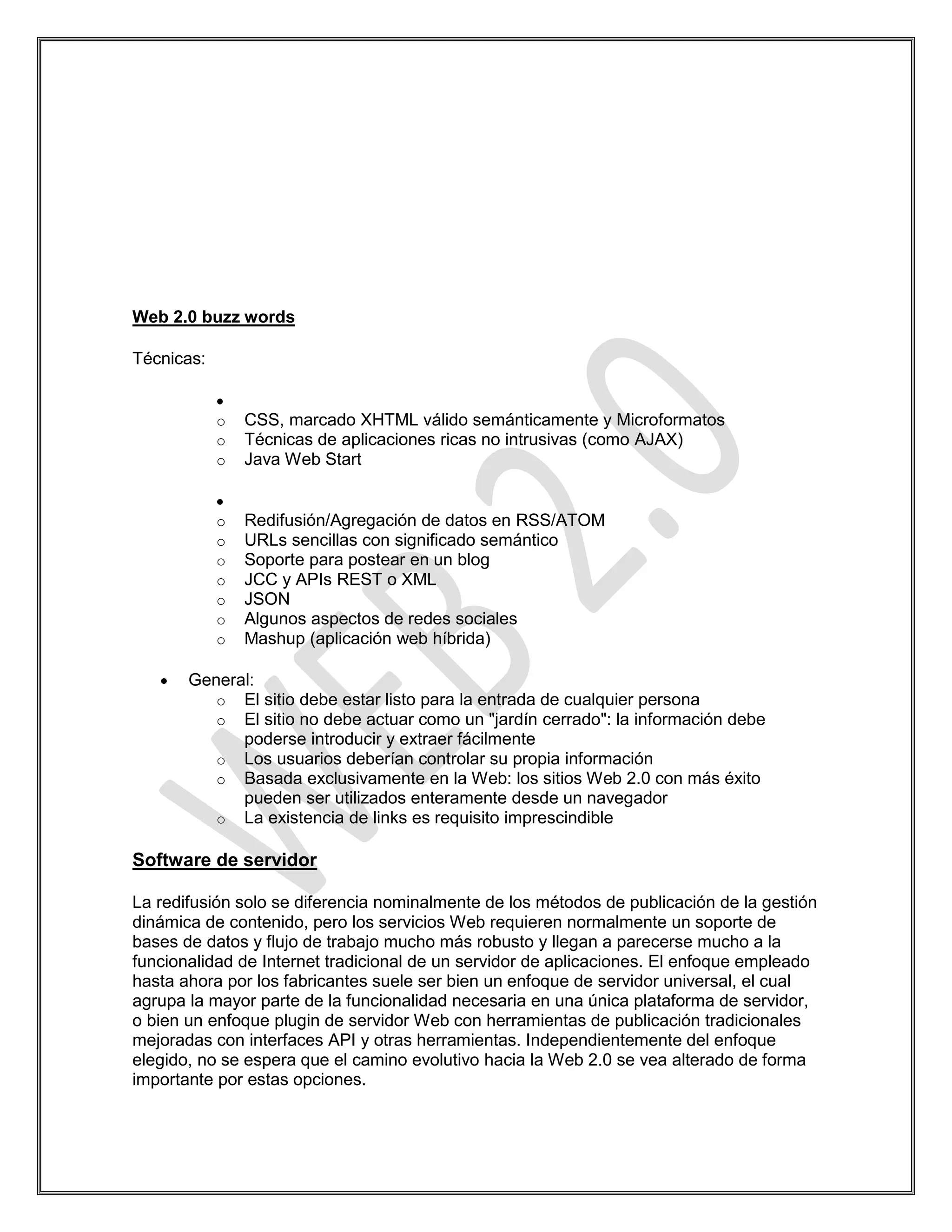 Web 2.0 buzz words

Técnicas:


            o   CSS, marcado XHTML válido semánticamente y Microformatos
            o   Técnicas de aplicaciones ricas no intrusivas (como AJAX)
            o   Java Web Start


            o   Redifusión/Agregación de datos en RSS/ATOM
            o   URLs sencillas con significado semántico
            o   Soporte para postear en un blog
            o   JCC y APIs REST o XML
            o   JSON
            o   Algunos aspectos de redes sociales
            o   Mashup (aplicación web híbrida)

       General:
          o El sitio debe estar listo para la entrada de cualquier persona
          o El sitio no debe actuar como un "jardín cerrado": la información debe
             poderse introducir y extraer fácilmente
          o Los usuarios deberían controlar su propia información
          o Basada exclusivamente en la Web: los sitios Web 2.0 con más éxito
             pueden ser utilizados enteramente desde un navegador
          o La existencia de links es requisito imprescindible

Software de servidor

La redifusión solo se diferencia nominalmente de los métodos de publicación de la gestión
dinámica de contenido, pero los servicios Web requieren normalmente un soporte de
bases de datos y flujo de trabajo mucho más robusto y llegan a parecerse mucho a la
funcionalidad de Internet tradicional de un servidor de aplicaciones. El enfoque empleado
hasta ahora por los fabricantes suele ser bien un enfoque de servidor universal, el cual
agrupa la mayor parte de la funcionalidad necesaria en una única plataforma de servidor,
o bien un enfoque plugin de servidor Web con herramientas de publicación tradicionales
mejoradas con interfaces API y otras herramientas. Independientemente del enfoque
elegido, no se espera que el camino evolutivo hacia la Web 2.0 se vea alterado de forma
importante por estas opciones.
 