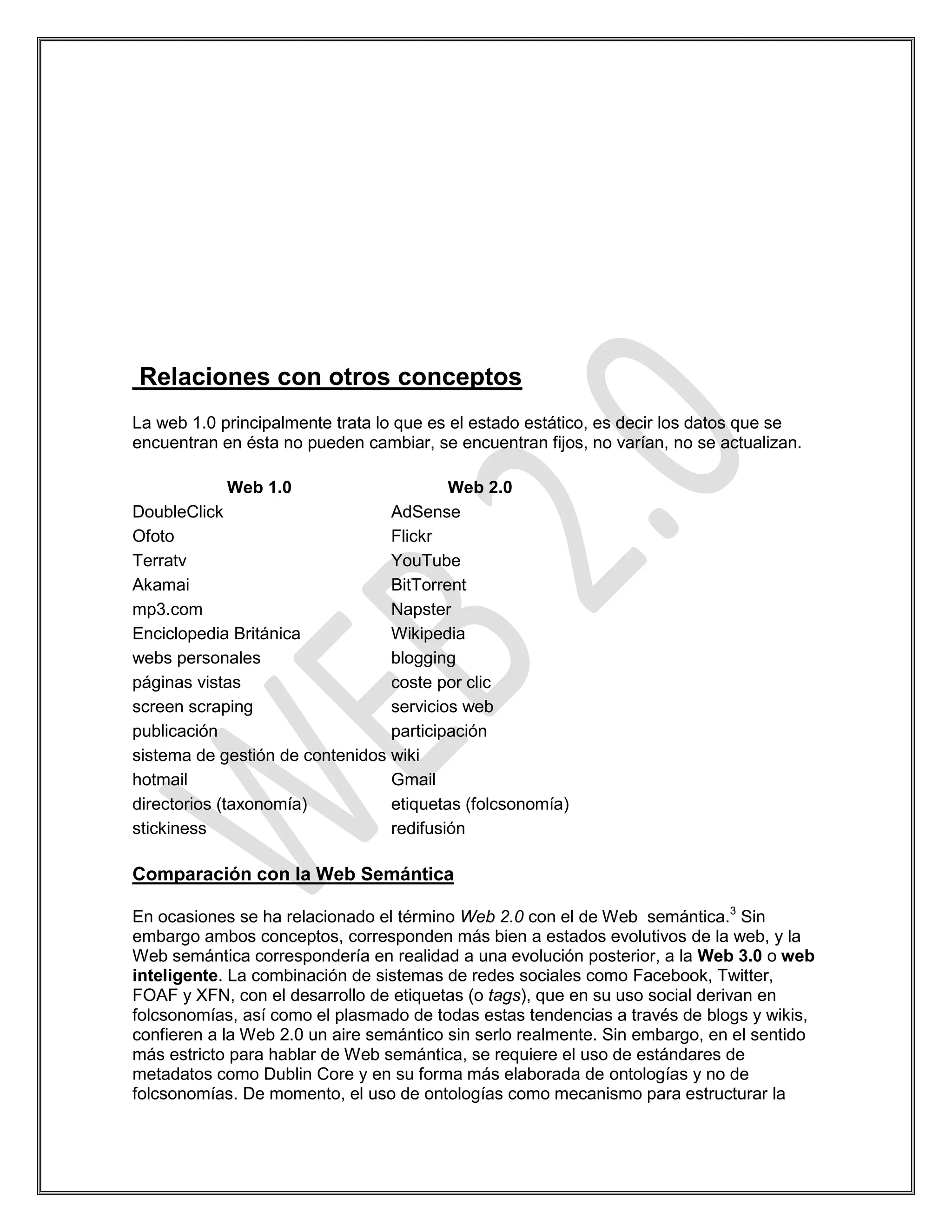 Relaciones con otros conceptos
La web 1.0 principalmente trata lo que es el estado estático, es decir los datos que se
encuentran en ésta no pueden cambiar, se encuentran fijos, no varían, no se actualizan.

            Web 1.0                      Web 2.0
DoubleClick                      AdSense
Ofoto                            Flickr
Terratv                          YouTube
Akamai                           BitTorrent
mp3.com                          Napster
Enciclopedia Británica           Wikipedia
webs personales                  blogging
páginas vistas                   coste por clic
screen scraping                  servicios web
publicación                      participación
sistema de gestión de contenidos wiki
hotmail                          Gmail
directorios (taxonomía)          etiquetas (folcsonomía)
stickiness                       redifusión

Comparación con la Web Semántica

En ocasiones se ha relacionado el término Web 2.0 con el de Web semántica.3 Sin
embargo ambos conceptos, corresponden más bien a estados evolutivos de la web, y la
Web semántica correspondería en realidad a una evolución posterior, a la Web 3.0 o web
inteligente. La combinación de sistemas de redes sociales como Facebook, Twitter,
FOAF y XFN, con el desarrollo de etiquetas (o tags), que en su uso social derivan en
folcsonomías, así como el plasmado de todas estas tendencias a través de blogs y wikis,
confieren a la Web 2.0 un aire semántico sin serlo realmente. Sin embargo, en el sentido
más estricto para hablar de Web semántica, se requiere el uso de estándares de
metadatos como Dublin Core y en su forma más elaborada de ontologías y no de
folcsonomías. De momento, el uso de ontologías como mecanismo para estructurar la
 