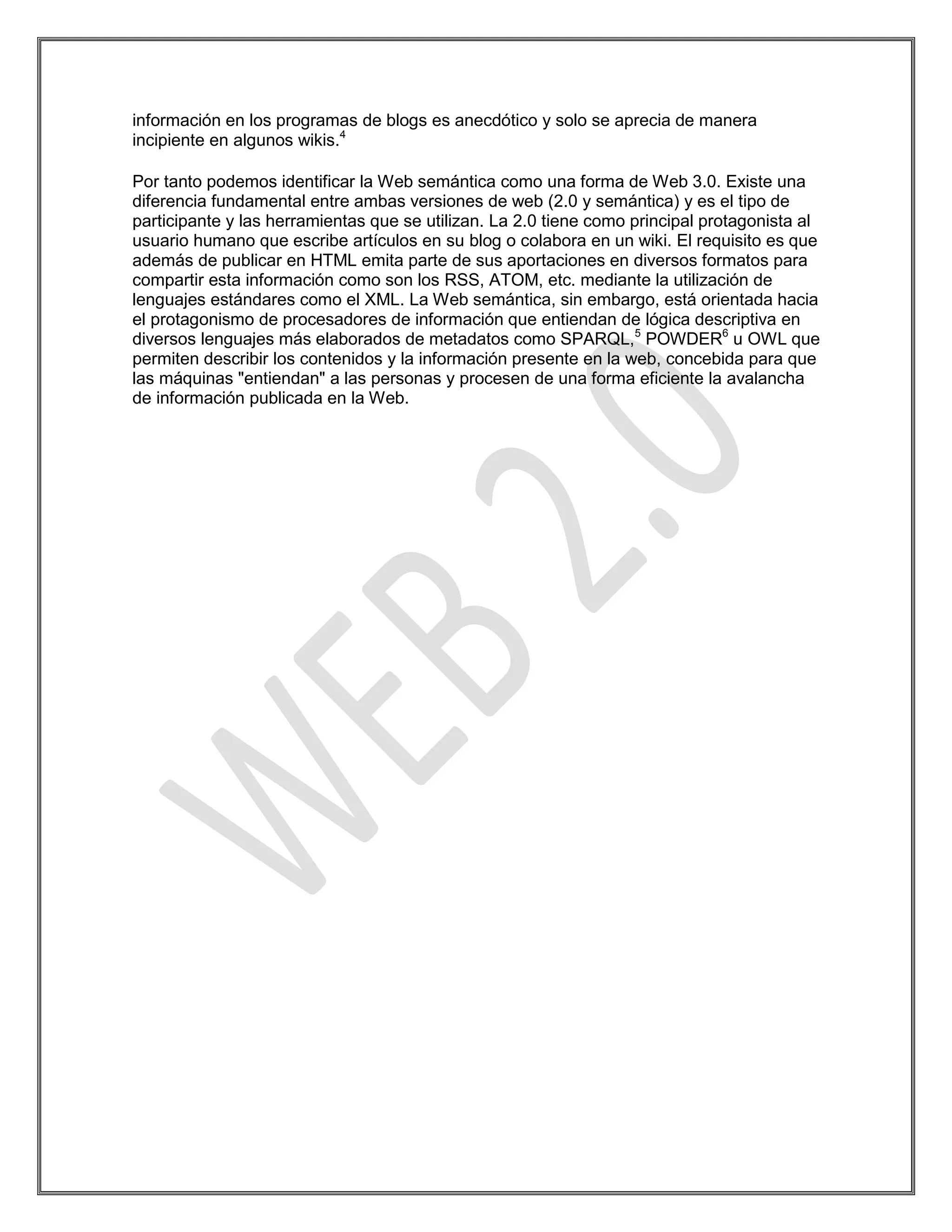 información en los programas de blogs es anecdótico y solo se aprecia de manera
incipiente en algunos wikis.4

Por tanto podemos identificar la Web semántica como una forma de Web 3.0. Existe una
diferencia fundamental entre ambas versiones de web (2.0 y semántica) y es el tipo de
participante y las herramientas que se utilizan. La 2.0 tiene como principal protagonista al
usuario humano que escribe artículos en su blog o colabora en un wiki. El requisito es que
además de publicar en HTML emita parte de sus aportaciones en diversos formatos para
compartir esta información como son los RSS, ATOM, etc. mediante la utilización de
lenguajes estándares como el XML. La Web semántica, sin embargo, está orientada hacia
el protagonismo de procesadores de información que entiendan de lógica descriptiva en
diversos lenguajes más elaborados de metadatos como SPARQL,5 POWDER6 u OWL que
permiten describir los contenidos y la información presente en la web, concebida para que
las máquinas "entiendan" a las personas y procesen de una forma eficiente la avalancha
de información publicada en la Web.
 