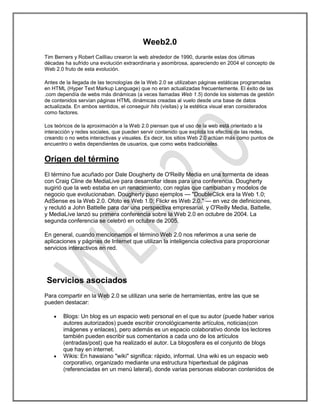 Weeb2.0
Tim Berners y Robert Cailliau crearon la web alrededor de 1990, durante estas dos últimas
décadas ha sufrido una evolución extraordinaria y asombrosa, apareciendo en 2004 el concepto de
Web 2.0 fruto de esta evolución.

Antes de la llegada de las tecnologías de la Web 2.0 se utilizaban páginas estáticas programadas
en HTML (Hyper Text Markup Language) que no eran actualizadas frecuentemente. El éxito de las
.com dependía de webs más dinámicas (a veces llamadas Web 1.5) donde los sistemas de gestión
de contenidos servían páginas HTML dinámicas creadas al vuelo desde una base de datos
actualizada. En ambos sentidos, el conseguir hits (visitas) y la estética visual eran considerados
como factores.

Los teóricos de la aproximación a la Web 2.0 piensan que el uso de la web está orientado a la
interacción y redes sociales, que pueden servir contenido que explota los efectos de las redes,
creando o no webs interactivas y visuales. Es decir, los sitios Web 2.0 actúan más como puntos de
encuentro o webs dependientes de usuarios, que como webs tradicionales.


Origen del término
El término fue acuñado por Dale Dougherty de O'Reilly Media en una tormenta de ideas
con Craig Cline de MediaLive para desarrollar ideas para una conferencia. Dougherty
sugirió que la web estaba en un renacimiento, con reglas que cambiaban y modelos de
negocio que evolucionaban. Dougherty puso ejemplos — "DoubleClick era la Web 1.0;
AdSense es la Web 2.0. Ofoto es Web 1.0; Flickr es Web 2.0." — en vez de definiciones,
y reclutó a John Battelle para dar una perspectiva empresarial, y O'Reilly Media, Battelle,
y MediaLive lanzó su primera conferencia sobre la Web 2.0 en octubre de 2004. La
segunda conferencia se celebró en octubre de 2005.

En general, cuando mencionamos el término Web 2.0 nos referimos a una serie de
aplicaciones y páginas de Internet que utilizan la inteligencia colectiva para proporcionar
servicios interactivos en red.




Servicios asociados
Para compartir en la Web 2.0 se utilizan una serie de herramientas, entre las que se
pueden destacar:

        Blogs: Un blog es un espacio web personal en el que su autor (puede haber varios
        autores autorizados) puede escribir cronológicamente artículos, noticias(con
        imágenes y enlaces), pero además es un espacio colaborativo donde los lectores
        también pueden escribir sus comentarios a cada uno de los artículos
        (entradas/post) que ha realizado el autor. La blogosfera es el conjunto de blogs
        que hay en internet.
        Wikis: En hawaiano "wiki" significa: rápido, informal. Una wiki es un espacio web
        corporativo, organizado mediante una estructura hipertextual de páginas
        (referenciadas en un menú lateral), donde varias personas elaboran contenidos de
 