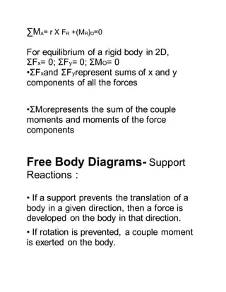 ∑MA= r X FR +(MR)O=0
For equilibrium of a rigid body in 2D,
ΣFx= 0; ΣFy= 0; ΣMO= 0
•ΣFxand ΣFyrepresent sums of x and y
components of all the forces
•ΣMOrepresents the sum of the couple
moments and moments of the force
components
Free Body Diagrams- Support
Reactions :
• If a support prevents the translation of a
body in a given direction, then a force is
developed on the body in that direction.
• If rotation is prevented, a couple moment
is exerted on the body.
 