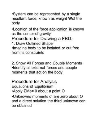 •System can be represented by a single
resultant force, known as weight Wof the
body
•Location of the force application is known
as the center of gravity
Procedure for Drawing a FBD:
1. Draw Outlined Shape
•Imagine body to be isolated or cut free
from its constraints
2. Show All Forces and Couple Moments
•Identify all external forces and couple
moments that act on the body
Procedure for Analysis
Equations of Equilibrium
•Apply ΣMO= 0 about a point O
•Unknowns moments of are zero about O
and a direct solution the third unknown can
be obtained
 