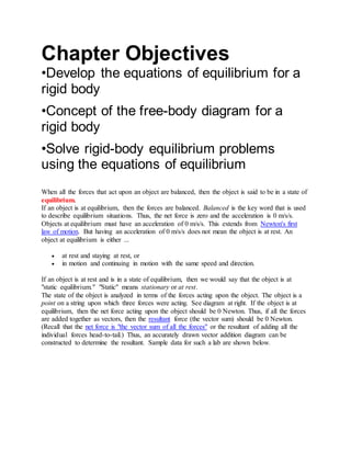 Chapter Objectives
•Develop the equations of equilibrium for a
rigid body
•Concept of the free-body diagram for a
rigid body
•Solve rigid-body equilibrium problems
using the equations of equilibrium
When all the forces that act upon an object are balanced, then the object is said to be in a state of
equilibrium.
If an object is at equilibrium, then the forces are balanced. Balanced is the key word that is used
to describe equilibrium situations. Thus, the net force is zero and the acceleration is 0 m/s/s.
Objects at equilibrium must have an acceleration of 0 m/s/s. This extends from Newton's first
law of motion. But having an acceleration of 0 m/s/s does not mean the object is at rest. An
object at equilibrium is either ...
 at rest and staying at rest, or
 in motion and continuing in motion with the same speed and direction.
If an object is at rest and is in a state of equilibrium, then we would say that the object is at
"static equilibrium." "Static" means stationary or at rest.
The state of the object is analyzed in terms of the forces acting upon the object. The object is a
point on a string upon which three forces were acting. See diagram at right. If the object is at
equilibrium, then the net force acting upon the object should be 0 Newton. Thus, if all the forces
are added together as vectors, then the resultant force (the vector sum) should be 0 Newton.
(Recall that the net force is "the vector sum of all the forces" or the resultant of adding all the
individual forces head-to-tail.) Thus, an accurately drawn vector addition diagram can be
constructed to determine the resultant. Sample data for such a lab are shown below.
 