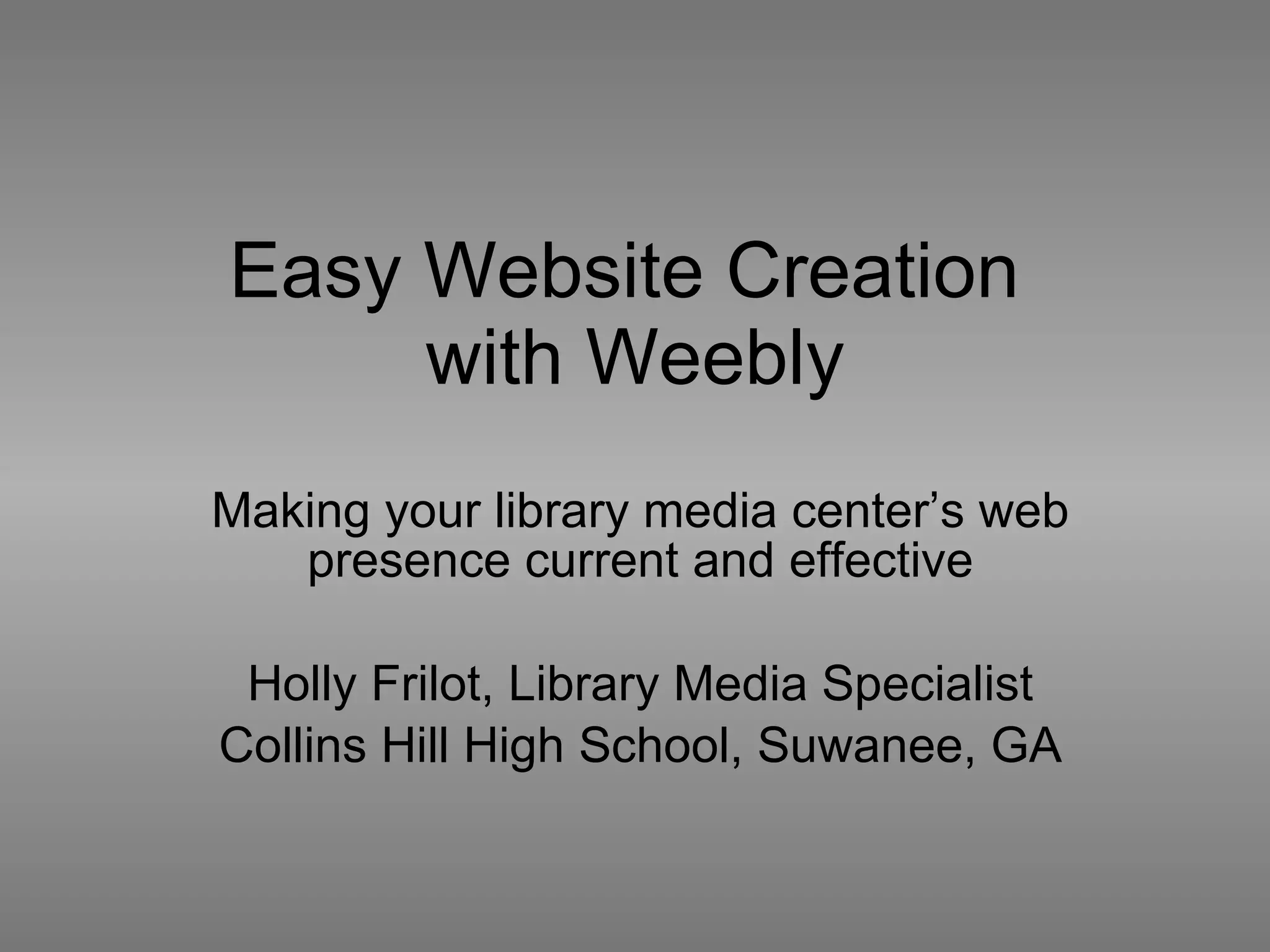 Easy Website Creation  with Weebly Making your library media center’s web presence current and effective Holly Frilot, Library Media Specialist Collins Hill High School, Suwanee, GA 