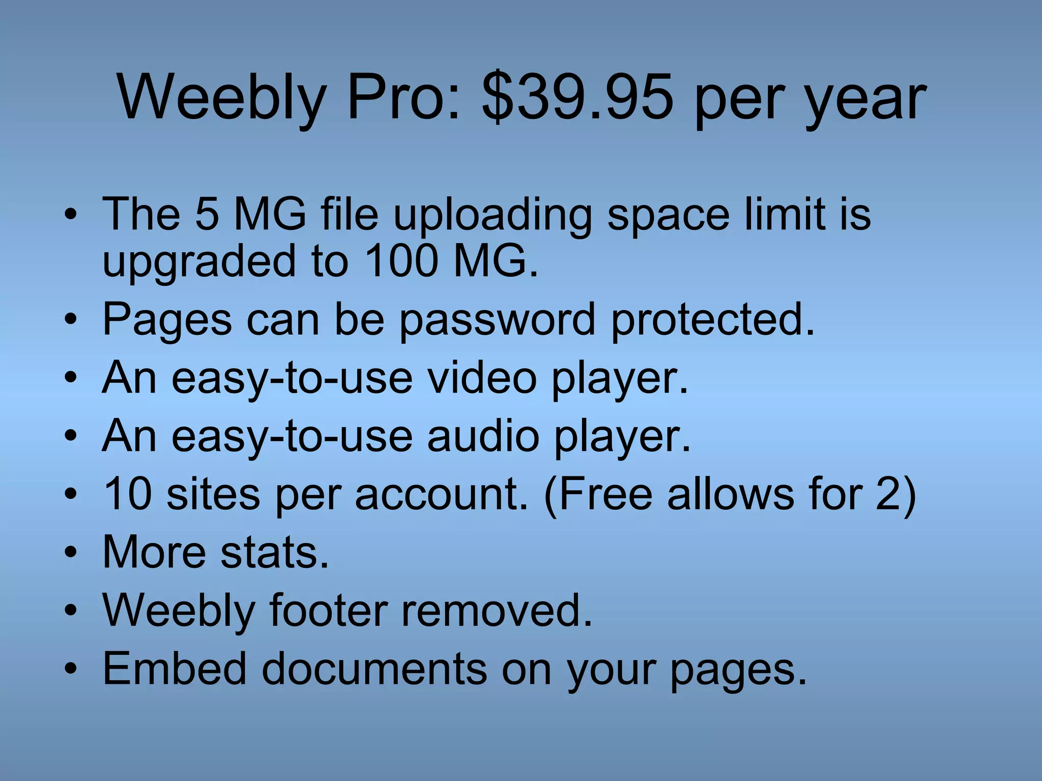 Weebly Pro: $39.95 per year The 5 MG file uploading space limit is upgraded to 100 MG.  Pages can be password protected.  An easy-to-use video player. An easy-to-use audio player. 10 sites per account. (Free allows for 2) More stats. Weebly footer removed. Embed documents on your pages. 