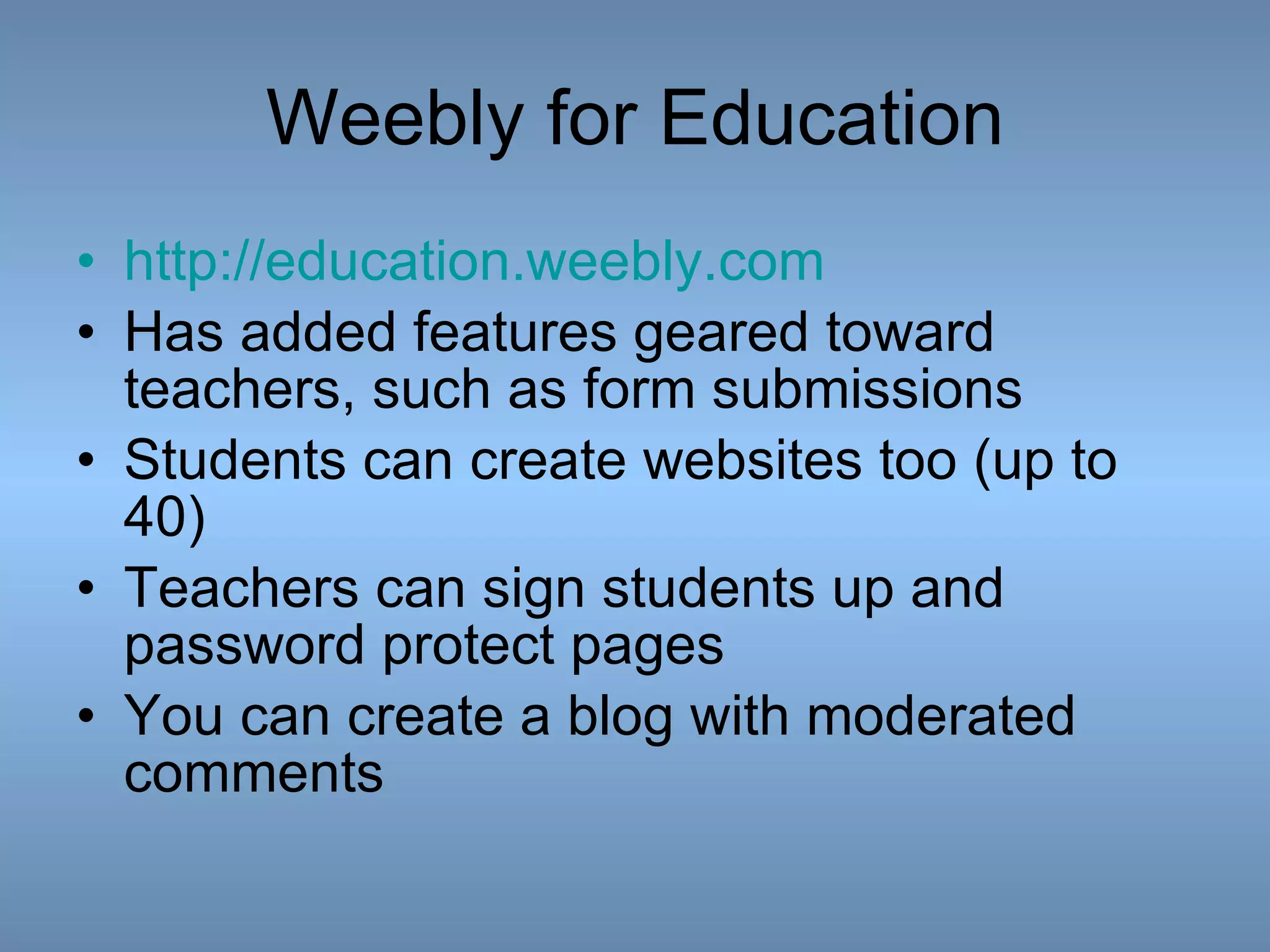 Weebly for Education http:// education.weebly.com Has added features geared toward teachers, such as form submissions Students can create websites too (up to 40) Teachers can sign students up and password protect pages You can create a blog with moderated comments 