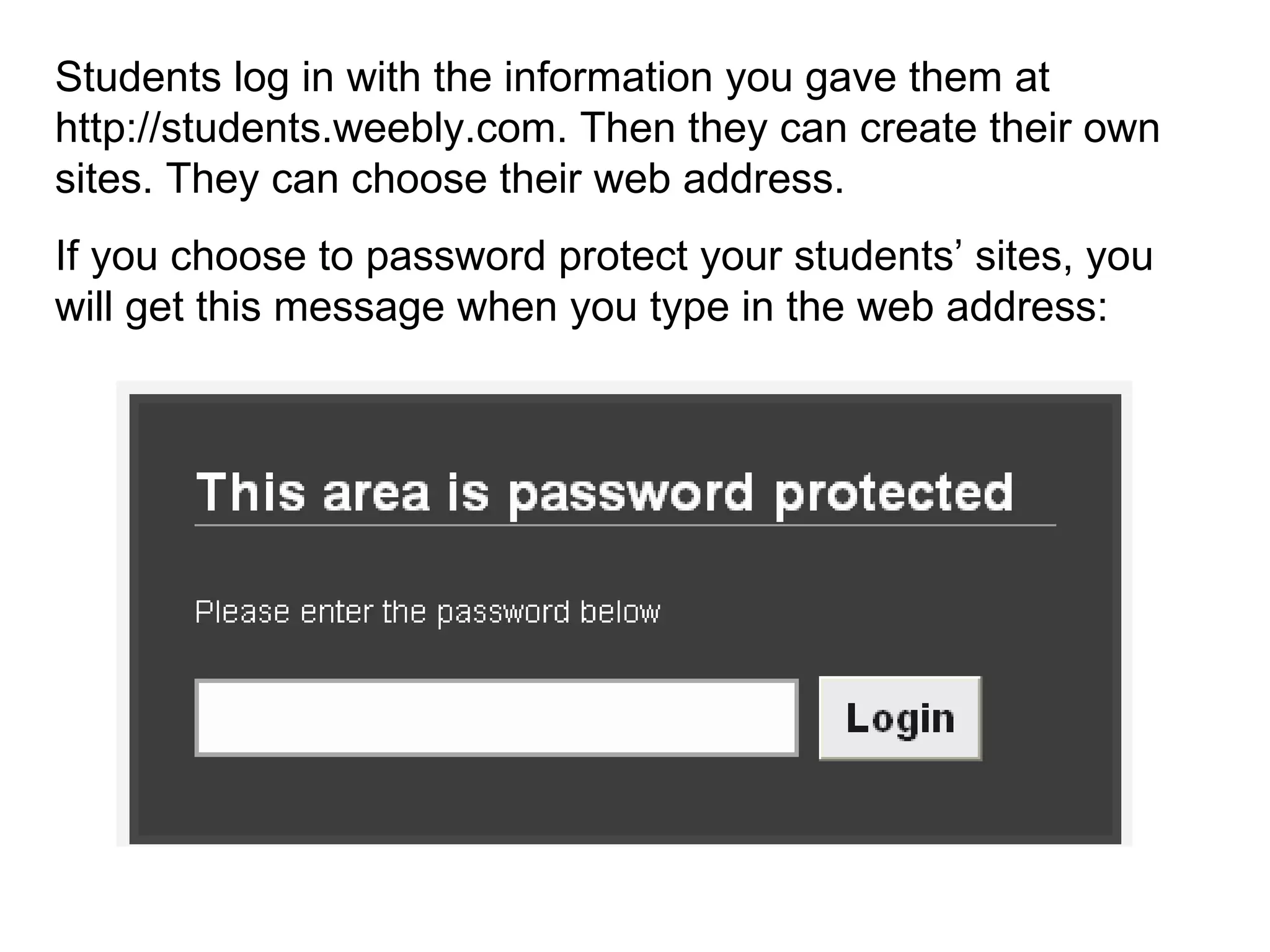 Students log in with the information you gave them at http://students.weebly.com. Then they can create their own sites. They can choose their web address.  If you choose to password protect your students’ sites, you will get this message when you type in the web address: 