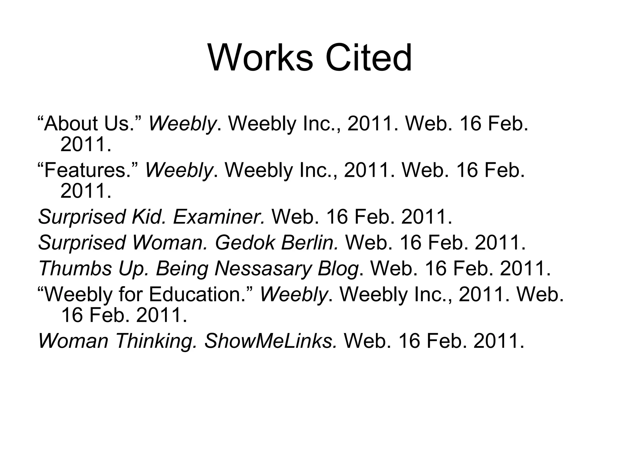 Works Cited “ About Us.”  Weebly . Weebly Inc., 2011. Web. 16 Feb. 2011.  “ Features.”  Weebly . Weebly Inc., 2011. Web. 16 Feb. 2011. Surprised Kid. Examiner.  Web. 16 Feb. 2011. Surprised Woman. Gedok Berlin.  Web. 16 Feb. 2011. Thumbs Up.   Being Nessasary Blog . Web. 16 Feb. 2011. “ Weebly for Education.”  Weebly . Weebly Inc., 2011. Web. 16 Feb. 2011.  Woman Thinking. ShowMeLinks.  Web. 16 Feb. 2011. 
