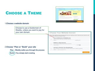 CHOOSE A THEME
1.Choose a website domain
2.Choose “Plan or “Build” your site
Plan – Weebly walks you through the process
Build – You simply start creating
Choose to use a Subdomain of
Weebly, unless you want to pay for
your own domain.
 