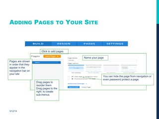 ADDING PAGES TO YOUR SITE
3/12/14
Click to add pages
Pages are shown
in order that they
appear in the
navigation bar on
your site
Drag pages to
reorder them.
Drag pages to the
right, to create
sub-menus.
You can hide the page from navigation or
even password protect a page.
Name your page
 