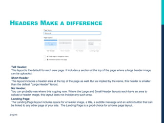 HEADERS MAKE A DIFFERENCE
3/12/14
Tall Header:
This layout is the default for each new page. It includes a section at the top of the page where a large header image
can be uploaded.
Short Header:
This layout includes a header area at the top of the page as well. But as implied by the name, this header is smaller
than the default "Large Header" layout.
No Header:
You can probably see where this is going now. Where the Large and Small Header layouts each have an area to
upload a header image, this layout does not include any such area.
Landing Page:
The Landing Page layout includes space for a header image, a title, a subtitle message and an action button that can
be linked to any other page of your site. The Landing Page is a good choice for a home page layout.
 