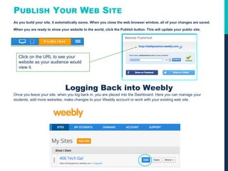 PUBLISH YOUR WEB SITE
As you build your site, it automatically saves. When you close the web browser window, all of your changes are saved.
When you are ready to show your website to the world, click the Publish button. This will update your public site.
Logging Back into Weebly
Once you leave your site, when you log back in, you are placed into the Dashboard. Here you can manage your
students, add more websites, make changes to your Weebly account or work with your existing web site.
Click on the URL to see your
website as your audience would
view it.
 