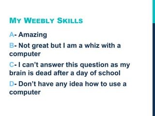 MY WEEBLY SKILLS
A- Amazing
B- Not great but I am a whiz with a
computer
C- I can’t answer this question as my
brain is dead after a day of school
D- Don’t have any idea how to use a
computer
 