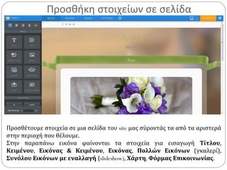 Προσθήκη στοιχείων σε σελίδα
Προσθέτουμε στοιχεία σε μια σελίδα του site μας σύροντάς τα από τα αριστερά
στην περιοχή που θέλουμε.
Στην παραπάνω εικόνα φαίνονται τα στοιχεία για εισαγωγή Τίτλου,
Κειμένου, Εικόνας & Κειμένου, Εικόνας, Πολλών Εικόνων (γκαλερί),
Συνόλου Εικόνων με εναλλαγή (slideshow), Χάρτη, Φόρμας Επικοινωνίας.
 