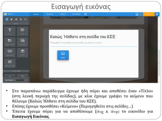Εισαγωγή εικόνας
• Στο παραπάνω παράδειγμα έχουμε ήδη σύρει και αποθέσει έναν «Τίτλο»
(στη λευκή περιοχή της σελίδας), με κλικ έχουμε γράψει το κείμενο που
θέλουμε (Καλώς Ήλθατε στη σελίδα του ΚΣΕ).
• Επίσης έχουμε προσθέσει «Κείμενο» (Περιηγηθείτε στις σελίδες…)
• Έπειτα έχουμε σύρει για να αποθέσουμε (drag & drop) το εικονίδιο για
Εισαγωγή Εικόνας.
 