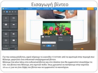 Εισαγωγή βίντεο
Για την εισαγωγή βίντεο, αφού σύρουμε το εικονίδιο YOUTUBE από τα αριστερά στην περιοχή που
θέλουμε, φορτώνει ένα ενδεικτικό-επεξηγηματικό βίντεο.
Κάνουμε ένα κλικ πάνω στο ενδεικτικό βίντεο και στο πλαίσιο που θα εμφανιστεί επικολλάμε το
URL του βίντεο που θέλουμε, στο σχετικό πεδίο. Ίσως χρειαστεί να πατήσουμε στην καρτέλα
Advanced, για να γίνει λήψη του βίντεο και να εμφανιστεί το καινούργιο.
 