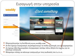 Εισαγωγή στην υπηρεσία
 Πληκτρολογούμε τη διεύθυνση www.weebly.com.
 Αν δεν έχουμε λογαριασμό, συμπληρώνουμε τα πεδία αριστερά, για να εγγραφούμε.
 Αν έχουμε ήδη δημιουργήσει λογαριασμό, πατάμε πάνω δεξιά στο Log in, για να
κάνουμε εισαγωγή.
 Μπορούμε επίσης να κάνουμε εισαγωγή με τους κωδικούς του facebook.
 