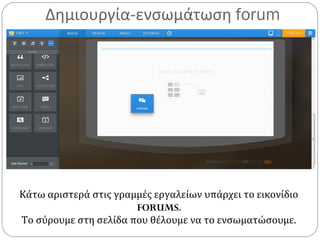 Δημιουργία-ενσωμάτωση forum
Κάτω αριστερά στις γραμμές εργαλείων υπάρχει το εικονίδιο
FORUMS.
Το σύρουμε στη σελίδα που θέλουμε να το ενσωματώσουμε.
 