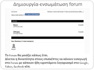 Δημιουργία-ενσωμάτωση forum
Το Forum θα μοιάζει κάπως έτσι.
Δίνεται η δυνατότητα στους επισκέπτες να κάνουν εισαγωγή
στο Forum με κάποιον ήδη υφιστάμενο λογαριασμό στο Google,
Yahoo, facebook κλπ.
 