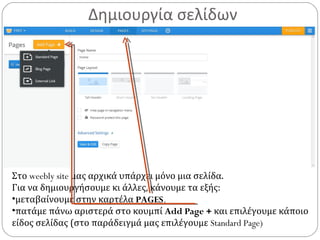 Δημιουργία σελίδων
Στο weebly site μας αρχικά υπάρχει μόνο μια σελίδα.
Για να δημιουργήσουμε κι άλλες, κάνουμε τα εξής:
•μεταβαίνουμε στην καρτέλα PAGES.
•πατάμε πάνω αριστερά στο κουμπί Add Page + και επιλέγουμε κάποιο
είδος σελίδας (στο παράδειγμά μας επιλέγουμε Standard Page)
 