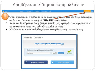Αποθήκευση / δημοσίευση αλλαγών
• Όσες προσθήκες ή αλλαγές κι αν κάνουμε στο site μας δεν δημοσιεύονται,
αν δεν πατήσουμε το κουμπί PUBLISH πάνω δεξιά.
• Κατόπιν θα πάρουμε ένα μήνυμα που θα μας προτρέπει να αγοράσουμε
κάποιο domain name που τελειώνει απλά σε .com
• Κλείνουμε το πλαίσιο διαλόγου και συνεχίζουμε την εργασία μας.
 
