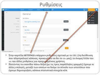 Ρυθμίσεις
• Στην καρτέλα SETTINGS υπάρχουν ρυθμίσεις σχετικά με το URL (τη διεύθυνση
που πληκτρολογεί κάποιος, προκειμένου να δει το site μας), το όνομα/τίτλο του
site και άλλες ρυθμίσεις για προχωρημένους χρήστες.
• Πατώντας το εικονίδιο πάνω δεξιά (με τις τρεις παράλληλες γραμμές) έχουμε κι
άλλες επιλογές, μεταξύ των οποίων να δούμε το σύνολο των ιστοτόπων που
έχουμε δημιουργήσει, κάποια στατιστικά στοιχεία κλπ.
 