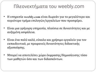 Πλεονεκτήματα του weebly.com
• Η υπηρεσία weebly.com είναι δωρεάν για το μεγαλύτερο και
κυριότερο τμήμα επιλογών/εργαλείων που προσφέρει.
• Είναι μια γρήγορη υπηρεσία, πλούσια σε δυνατότητες και με
αυξημένη ασφάλεια.
• Είναι ένα πολύ καλό, εύκολο και χρήσιμο εργαλείο για τον
εκπαιδευτικό, με προφανείς δυνατότητες διδακτικής
αξιοποίησης.
• Μπορεί να αποτελέσει χώρο έκφρασης/δημοσίευσης τόσο
των μαθητών όσο και των διδασκόντων.
 