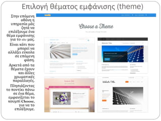 Επιλογή θέματος εμφάνισης (theme)
Στην επόμενη
οθόνη η
υπηρεσία μάς
ζητά να
επιλέξουμε ένα
θέμα εμφάνισης
για το site μας.
Είναι κάτι που
μπορεί να
αλλάξει εύκολα
σε επόμενη
φάση.
Αρκετά από τα
θέματα έχουν
και άλλες
χρωματικές
παραλλαγές.
Πλησιάζοντας
το ποντίκι πάνω
σε ένα θέμα,
εμφανίζεται το
κουμπί Choose,
για να το
επιλέξουμε.
 