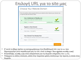Επιλογή URL για το site μας
• Σ’ αυτό το βήμα πρέπει να καταχωρήσουμε ένα (διαθέσιμο) URL για το site που
δημιουργούμε (στο παράδειγμά μας το URL είναι το http://kse-agrinio.weebly.com)
• Η κατάληξη .weebly.com είναι απαραίτητη για τις δωρεάν υπηρεσίες του weebly.
• Υπάρχουν κι άλλες επιλογές, αλλά στην παρούσα φάση επιλέγουμε την πρώτη, η οποία είναι
δωρεάν.
 