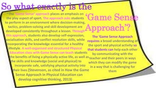 The ‘Game Sense Approach 
So what exactly is the 
requires a broad understanding of 
the sport and physical activity so 
that students can help each other 
by communicating with the 
teacher and their peers in ways 
which they can modify the game 
in a way that is challenging for 
them 
“The ‘Game Sense’ approach places an emphasis on 
the play aspect of sport. The approach asks students 
to perform in an environment where decision-making, 
tactics, problem-solving and skill development are 
developed consistently throughout a lesson. Through 
this approach, students also develop self-expression, 
socialisation skills, and conflict resolution skills, while 
incorporating the knowledge essential for a healthy 
lifestyle. A well-organised and structured Physical 
Education class with Game Sense can teach students 
the benefits of living a physically active life, as well as 
the skills and knowledge (social and physical) to 
incorporate safe, satisfying physical activity into 
their lives (Stevenson, as cited in How the Game 
Sense Approach in Physical Education can 
develop cognitive thinking, 2013) 
‘Game Sense 
Approach’? 
 