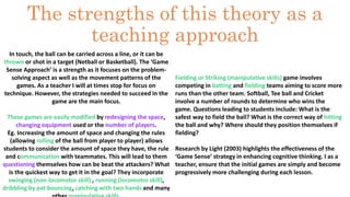 The strengths of this theory as a 
teaching approach 
In touch, the ball can be carried across a line, or it can be 
thrown or shot in a target (Netball or Basketball). The ‘Game 
Sense Approach’ is a strength as it focuses on the problem-solving 
aspect as well as the movement patterns of the 
games. As a teacher I will at times stop for focus on 
technique. However, the strategies needed to succeed in the 
game are the main focus. 
These games are easily modified by redesigning the space, 
changing equipment used or the number of players. 
Eg. Increasing the amount of space and changing the rules 
(allowing rolling of the ball from player to player) allows 
students to consider the amount of space they have, the rule 
and communication with teammates. This will lead to them 
questioning themselves how can be beat the attackers? What 
is the quickest way to get it in the goal? They incorporate 
swinging (non-locomotor skill) , running (locomotor skill), 
dribbling by pat bouncing, catching with two hands and many 
other manipulative skills. 
Fielding or Striking (manipulative skills) game involves 
competing in batting and fielding teams aiming to score more 
runs than the other team. Softball, Tee ball and Cricket 
involve a number of rounds to determine who wins the 
game. Questions leading to students include: What is the 
safest way to field the ball? What is the correct way of hitting 
the ball and why? Where should they position themselves if 
fielding? 
Research by Light (2003) highlights the effectiveness of the 
‘Game Sense’ strategy in enhancing cognitive thinking. I as a 
teacher, ensure that the initial games are simply and become 
progressively more challenging during each lesson. 
 