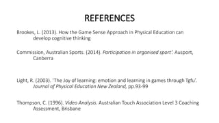 REFERENCES 
Brookes, L. (2013). How the Game Sense Approach in Physical Education can 
develop cognitive thinking 
Commission, Australian Sports. (2014). Participation in organised sport’. Ausport, 
Canberra 
Light, R. (2003). ‘The Joy of learning: emotion and learning in games through Tgfu’. 
Journal of Physical Education New Zealand, pp.93-99 
Thompson, C. (1996). Video Analysis. Australian Touch Association Level 3 Coaching 
Assessment, Brisbane 
