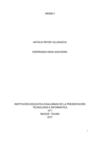 WEEBLY
NATALIA​ ​REYES​ ​VILLANUEVA
ESPERANZA​ ​RADA​ ​SAAVEDRA
INSTITUCIÓN​ ​EDUCATIVA​ ​EXALUMNAS​ ​DE​ ​LA​ ​PRESENTACIÓN
TECNOLOGIA​ ​E​ ​INFORMATICA
10°1
IBAGUÉ-​ ​TOLIMA
2017
1
 