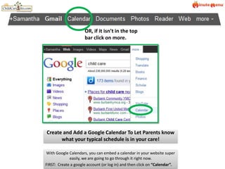 OR, if it isn’t in the top bar click on more.Create and Add a Google Calendar To Let Parents know what your typical schedule is in your care!With Google Calendars, you can embed a calendar in your website super easily, we are going to go through it right now.FIRST:  Create a google account (or log in) and then click on “Calendar”.