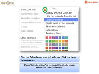 Find the Calendar on your left side bar.  Click the drop down arrow…Choose “Calendar Settings” so you can put the calendar on your website.  It is called “embedding!”