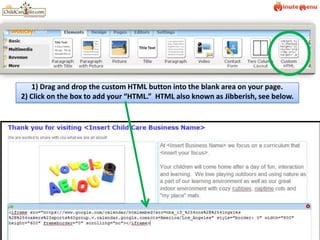 1) Drag and drop the custom HTML button into the blank area on your page.  2) Click on the box to add your “HTML.”  HTML also known as Jibberish, see below.