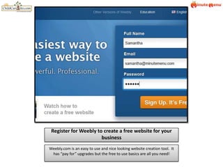 Register for Weebly to create a free website for your business Weebly.com is an easy to use and nice looking website creation tool.  It has “pay for” upgrades but the free to use basics are all you need! 