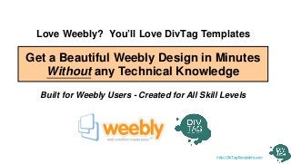 Love Weebly? You’ll Love DivTag Templates

Get a Beautiful Weebly Design in Minutes
   Without any Technical Knowledge
  Built for Weebly Users - Created for All Skill Levels




                                               http://DivTagTemplates.com
 