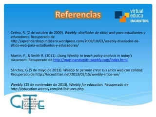 Cetina, R. (2 de octubre de 2009). Weebly: diseñador de sitios web para estudiantes y
educadores. Recuperado de
http://aprenderdospuntocero.wordpress.com/2009/10/02/weebly-disenador-desitios-web-para-estudiantes-y-educadores/
Martin, F., & Smith R. (2011). Using Weebly to teach policy analysis in today’s
classroom. Recuperado de http://martinandsmith.weebly.com/index.html
Sánchez, G.(5 de mayo de 2013). Weebly te permite crear tus sitios web con calidad.
Recuperado de http://tecnotitlan.net/2013/05/15/weebly-sitios-we/
Weebly. (25 de noviembre de 2013). Weebly for education. Recuperado de
http://education.weebly.com/ed-features.php

 