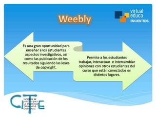 Es una gran oportunidad para
enseñar a los estudiantes
aspectos investigativos, así
como las publicación de los
resultados siguiendo las leyes
de copyright.

Permite a los estudiantes
trabajar, interactuar e intercambiar
opiniones con otros estudiantes del
curso que están conectados en
distintos lugares.

 