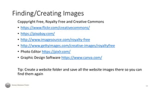 Finding/Creating Images
Coppyright Free, Royalty Free and Creative Commons
• https://www.flickr.com/creativecommons/
• https://pixabay.com/
• http://www.imagesource.com/royalty-free
• http://www.gettyimages.com/creative-images/royaltyfree
• Photo Editor https://pixlr.com/
• Graphic Design Software https://www.canva.com/
Tip: Create a website folder and save all the website images there so you can
find them again
10
 