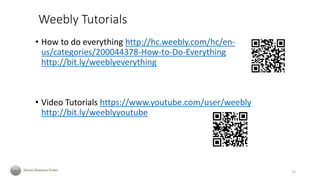 Weebly Tutorials
• How to do everything http://hc.weebly.com/hc/en-
us/categories/200044378-How-to-Do-Everything
http://bit.ly/weeblyeverything
• Video Tutorials https://www.youtube.com/user/weebly
http://bit.ly/weeblyyoutube
22
 
