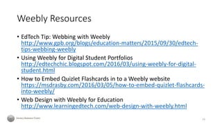Weebly Resources
• EdTech Tip: Webbing with Weebly
http://www.gpb.org/blogs/education-matters/2015/09/30/edtech-
tips-webbing-weebly
• Using Weebly for Digital Student Portfolios
http://edtechchic.blogspot.com/2016/03/using-weebly-for-digital-
student.html
• How to Embed Quizlet Flashcards in to a Weebly website
https://msdrasby.com/2016/03/05/how-to-embed-quizlet-flashcards-
into-weebly/
• Web Design with Weebly for Education
http://www.learningedtech.com/web-design-with-weebly.html
23
 