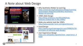 A Note about Web Design
• Why Aesthetics Matter to Learning
https://www.td.org/Publications/Blogs/Learning-
Technologies-Blog/2015/04/Why-Aesthetics-
Matter-to-Learning
• 1990’s Web Design
http://blog.ambitious.me/2012/04/how-
websites-looked-like-in-the-1990s/
• Make any website look like 1990’s
http://www.wonder-tonic.com/geocitiesizer/
• Good Design
http://www.smashingmagazine.com/2008/01/10-
principles-of-effective-web-design/
• User Experience Design
https://en.wikipedia.org/wiki/User_experience_d
esign
25
 
