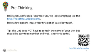 Pre-Thinking
Have a URL name idea--your free URL will look something like this
http://nelightful.weebly.com/.
Have a few options incase your first option is already taken.
Tip: The URL does NOT have to contain the name of your site, but
should be easy to remember and type. Shorter is better.
http://bit.ly/AETechToolbox
4
 