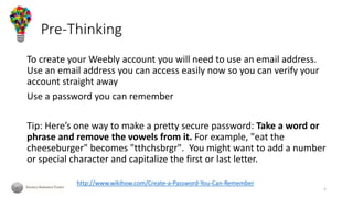 Pre-Thinking
To create your Weebly account you will need to use an email address.
Use an email address you can access easily now so you can verify your
account straight away
Use a password you can remember
Tip: Here’s one way to make a pretty secure password: Take a word or
phrase and remove the vowels from it. For example, "eat the
cheeseburger" becomes "tthchsbrgr". You might want to add a number
or special character and capitalize the first or last letter.
http://www.wikihow.com/Create-a-Password-You-Can-Remember
5
 