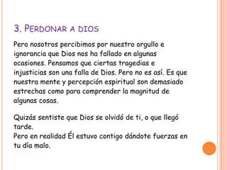 3. PERDONAR A DIOS
Pero nosotros percibimos por nuestro orgullo e
ignorancia que Dios nos ha fallado en algunas
ocasiones. Pensamos que ciertas tragedias e
injusticias son una falla de Dios. Pero no es así. Es que
nuestra mente y percepción espiritual son demasiado
estrechas como para comprender la magnitud de
algunas cosas.
Quizás sentiste que Dios se olvidó de ti, o que llegó
tarde.
Pero en realidad Él estuvo contigo dándote fuerzas en
tu día malo.
 